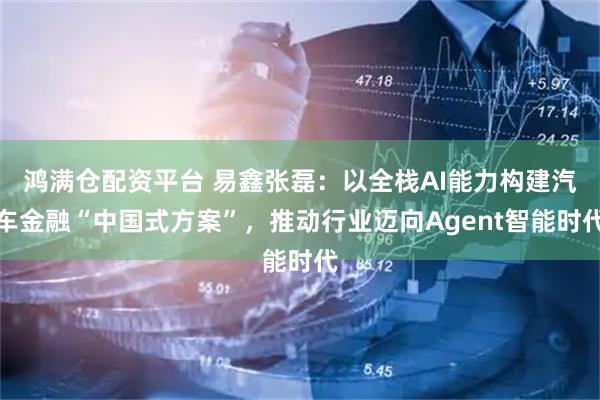 鸿满仓配资平台 易鑫张磊：以全栈AI能力构建汽车金融“中国式方案”，推动行业迈向Agent智能时代