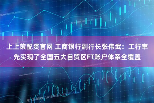上上策配资官网 工商银行副行长张伟武:工行率先实现了全国五大自贸区FT账户体系全覆盖
