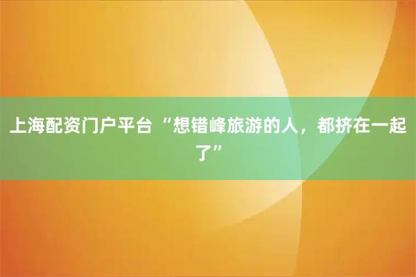 上海配资门户平台 “想错峰旅游的人,都挤在一起了”