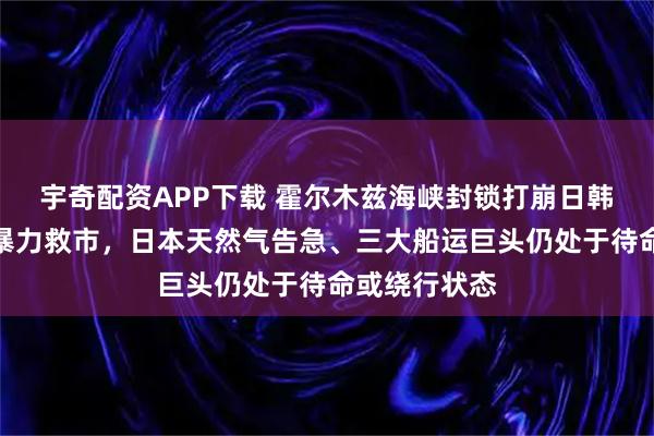 宇奇配资APP下载 霍尔木兹海峡封锁打崩日韩股市：韩国暴力救市，日本天然气告急、三大船运巨头仍处于待命或绕行状态