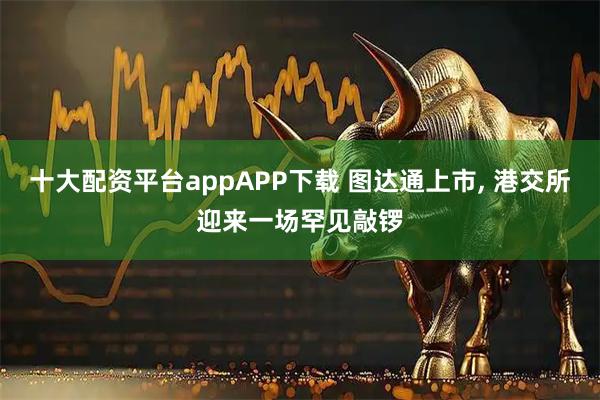十大配资平台appAPP下载 图达通上市, 港交所迎来一场罕见敲锣